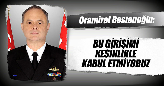 Oramiral Bostanoğlu: Bu girişimi kesinlikle kabul etmiyoruz.